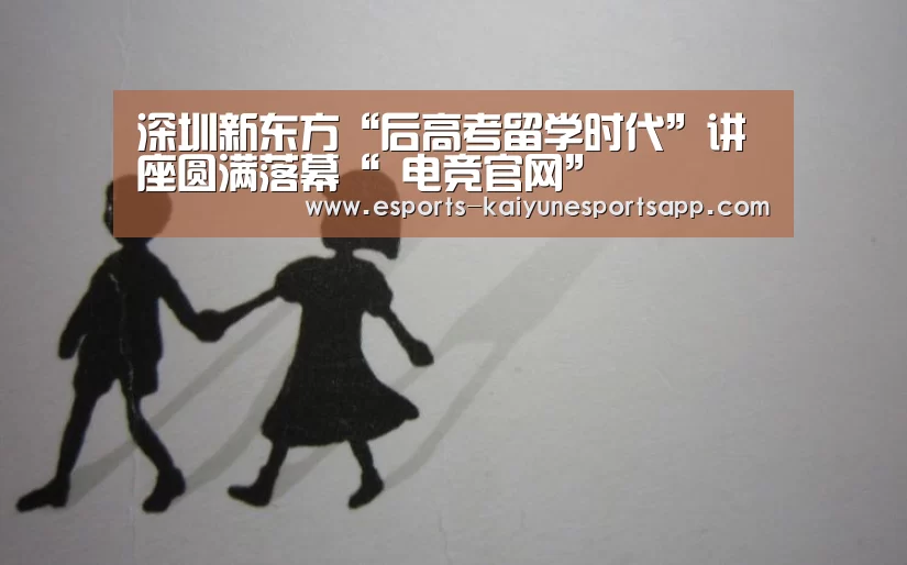 深圳新东方“后高考留学时代”讲座圆满落幕“ 电竞官网”(图2) LOL直播