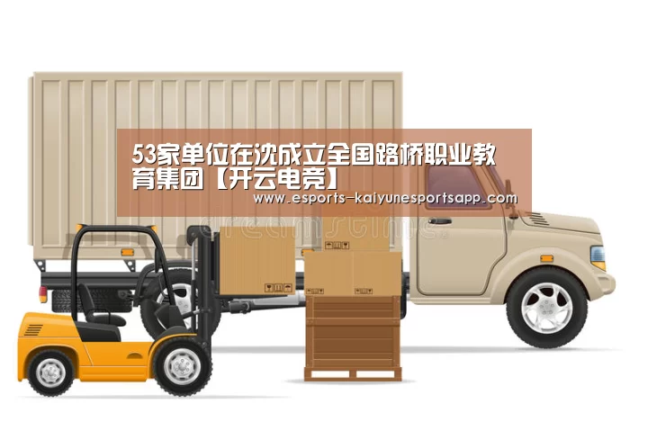 53家单位在沈成立全国路桥职业教育集团【开云电竞】(图2) 开云电竞